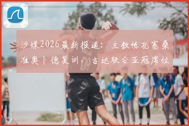 沙媒2026最新报道：主教练孔塞桑准奥卜德复训，吉达联合亚冠席位争夺战进入冲刺阶段