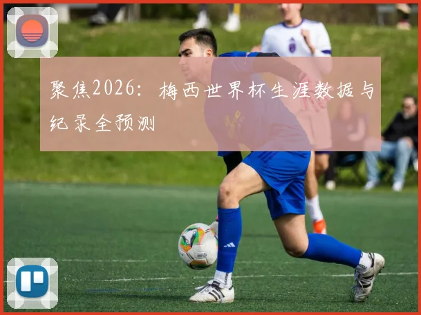 聚焦2026：梅西世界杯生涯数据与纪录全预测