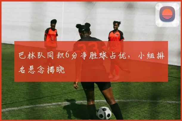 巴林队同积6分净胜球占优，小组排名悬念揭晓