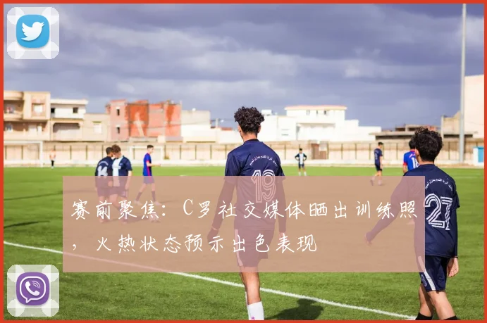 赛前聚焦:C罗社交媒体晒出训练照,火热状态预示出色表现