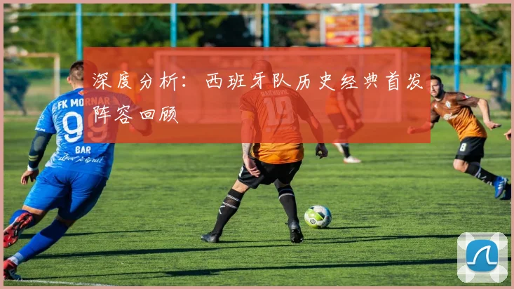 深度分析：西班牙队历史经典首发阵容回顾