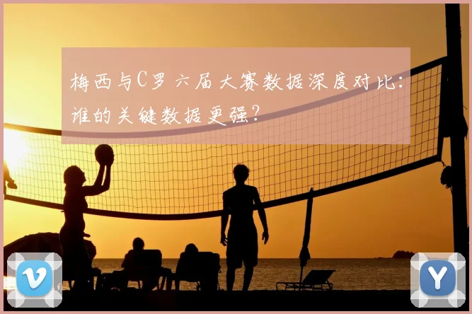 梅西与C罗六届大赛数据深度对比：谁的关键数据更强？