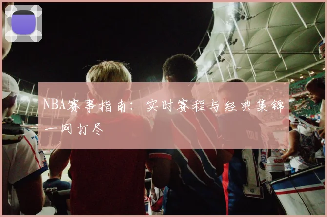 NBA赛事指南：实时赛程与经典集锦一网打尽