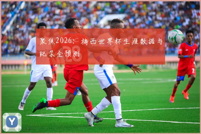 聚焦2026：梅西世界杯生涯数据与纪录全预测