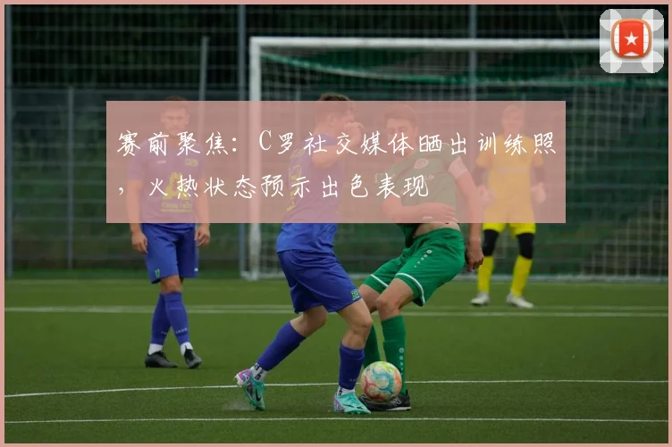 赛前聚焦:C罗社交媒体晒出训练照,火热状态预示出色表现