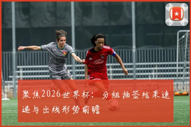 聚焦2026世界杯：分组抽签结果速递与出线形势前瞻
