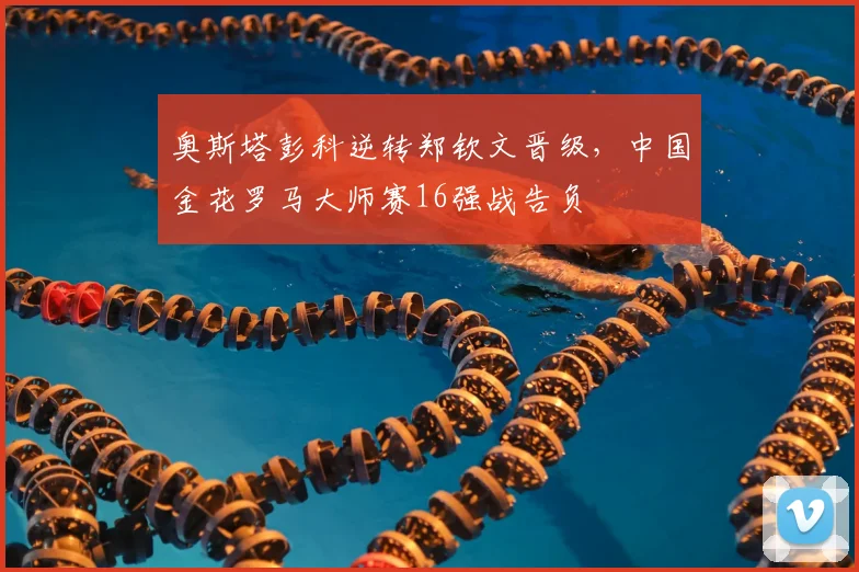 奥斯塔彭科逆转郑钦文晋级，中国金花罗马大师赛16强战告负