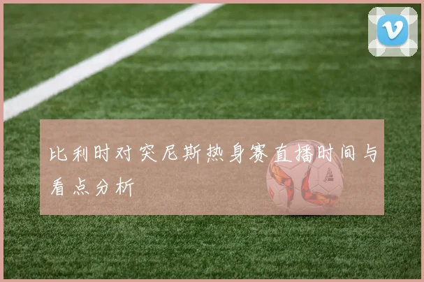 比利时对突尼斯热身赛直播时间与看点分析