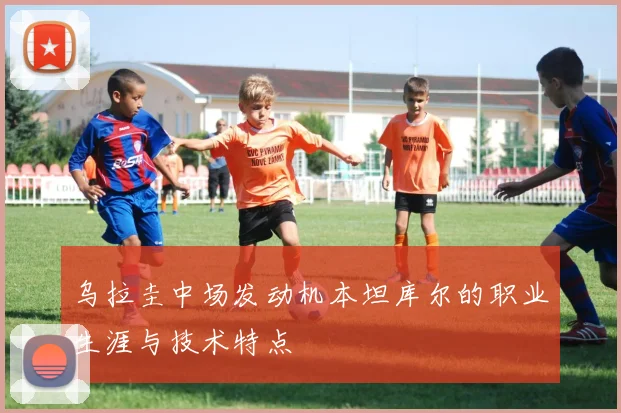 乌拉圭中场发动机本坦库尔的职业生涯与技术特点
