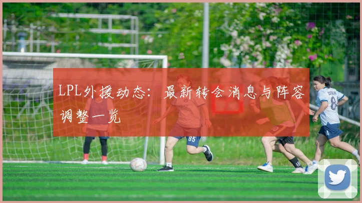 LPL外援动态：最新转会消息与阵容调整一览