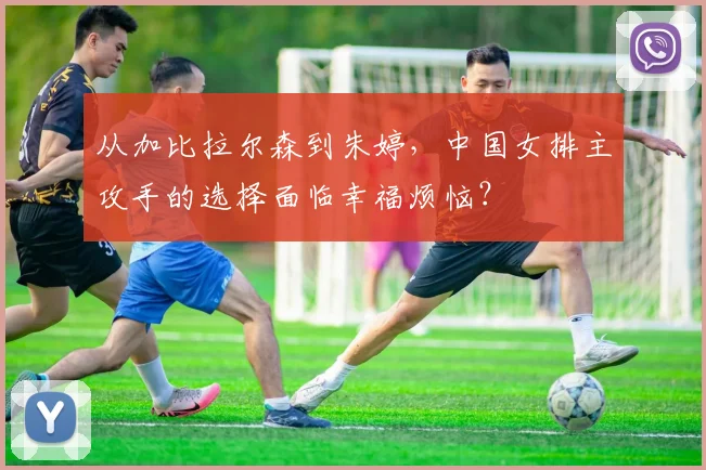 从加比拉尔森到朱婷，中国女排主攻手的选择面临幸福烦恼？